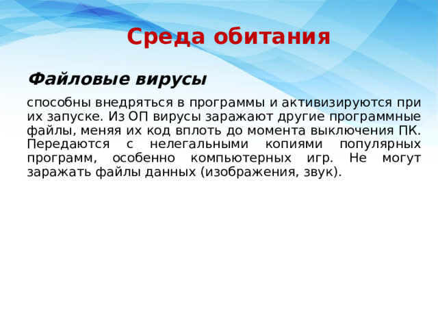 Среда обитания Файловые вирусы способны внедряться в программы и активизируются при их запуске. Из ОП вирусы заражают другие программные файлы, меняя их код вплоть до момента выключения ПК. Передаются с нелегальными копиями популярных программ, особенно компьютерных игр. Не могут заражать файлы данных (изображения, звук). 