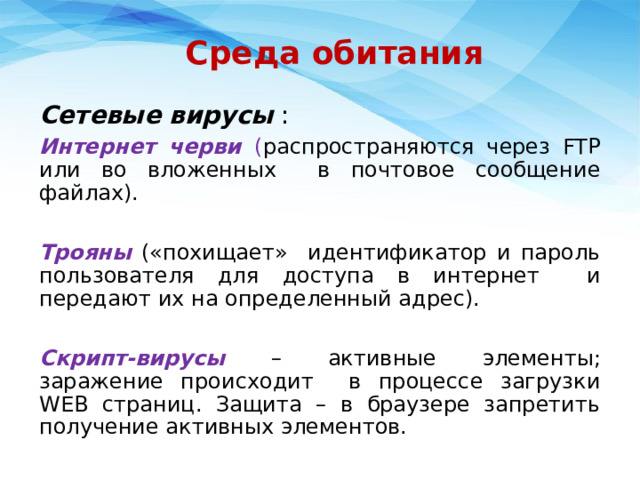 Среда обитания Сетевые вирусы : Интернет черви ( распространяются через FTP или во вложенных в почтовое сообщение файлах). Трояны  («похищает» идентификатор и пароль пользователя для доступа в интернет и передают их на определенный адрес). Скрипт-вирусы  – активные элементы; заражение происходит в процессе загрузки WEB страниц. Защита – в браузере запретить получение активных элементов. 