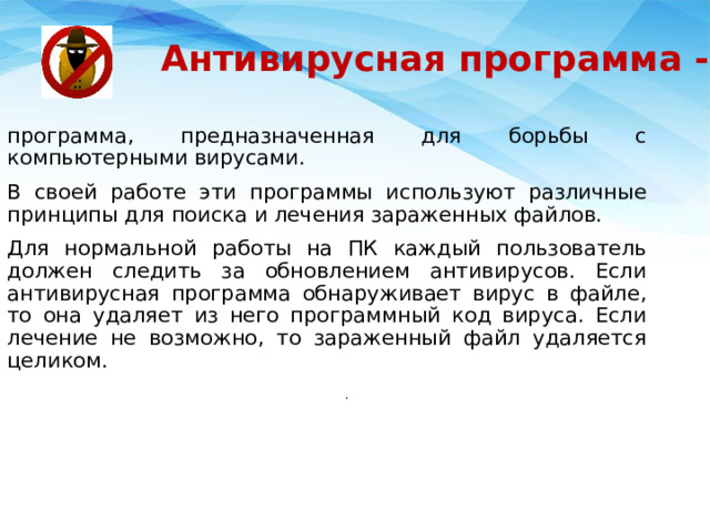 Антивирусная программа - программа, предназначенная для борьбы с компьютерными вирусами. В своей работе эти программы используют различные принципы для поиска и лечения зараженных файлов. Для нормальной работы на ПК каждый пользователь должен следить за обновлением антивирусов. Если антивирусная программа обнаруживает вирус в файле, то она удаляет из него программный код вируса. Если лечение не возможно, то зараженный файл удаляется целиком. . 