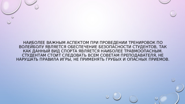 Наиболее важным аспектом при проведении тренировок по волейболу является обеспечение безопасности студентов, так как данный вид спорта является наиболее травмоопасным. Студентам стоит следовать всем советам преподавателя, не нарушать правила игры, не применять грубых и опасных приемов. 