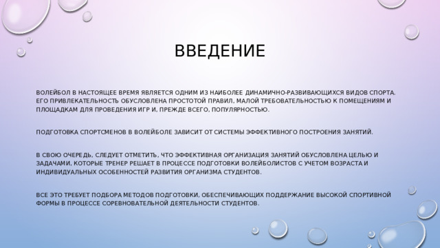 ВВЕДЕНИЕ Волейбол в настоящее время является одним из наиболее динамично-развивающихся видов спорта. Его привлекательность обусловлена простотой правил, малой требовательностью к помещениям и площадкам для проведения игр и, прежде всего, популярностью. Подготовка спортсменов в волейболе зависит от системы эффективного построения занятий. В свою очередь, следует отметить, что эффективная организация занятий обусловлена целью и задачами, которые тренер решает в процессе подготовки волейболистов с учетом возраста и индивидуальных особенностей развития организма студентов. Все это требует подбора методов подготовки, обеспечивающих поддержание высокой спортивной формы в процессе соревновательной деятельности студентов. 