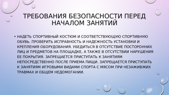 Требования безопасности перед началом занятий Надеть спортивный костюм и соответствующую спортивную обувь. Проверить исправность и надежность установки и крепления оборудования. Убедиться в отсутствие посторонних лиц и предметов на площадке, а также в отсутствии нарушения ее покрытия. Запрещается приступать к занятиям непосредственно после приема пищи. Запрещается приступать к занятиям игровыми видами спорта с мясом при незаживжих травмах и общем недомогании. 