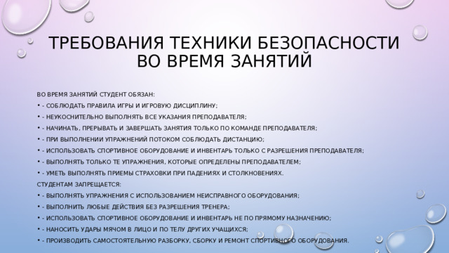 Требования техники безопасности во время занятий Во время занятий студент обязан: - соблюдать правила игры и игровую дисциплину; - неукоснительно выполнять все указания преподавателя; - начинать, прерывать и завершать занятия только по команде преподавателя; - при выполнении упражнений потоком соблюдать дистанцию; - использовать спортивное оборудование и инвентарь только с разрешения преподавателя; - выполнять только те упражнения, которые определены преподавателем; - уметь выполнять приемы страховки при падениях и столкновениях. Студентам запрещается: - выполнять упражнения с использованием неисправного оборудования; - выполнить любые действия без разрешения тренера; - использовать спортивное оборудование и инвентарь не по прямому назначению; - наносить удары мячом в лицо и по телу других учащихся; - производить самостоятельную разборку, сборку и ремонт спортивного оборудования. 