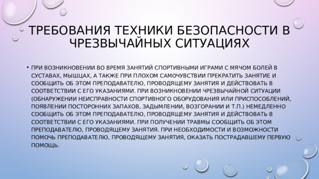 Требования техники безопасности в чрезвычайных ситуациях При возникновении во время занятий спортивными играми с мячом болей в суставах, мышцах, а также при плохом самочувствии прекратить занятие и сообщить об этом преподавателю, проводящему занятия и действовать в соответствии с его указаниями. При возникновении чрезвычайной ситуации (обнаружении неисправности спортивного оборудования или приспособлений, появлении посторонних запахов, задымлении, возгорании и т.п.) немедленно сообщить об этом преподавателю, проводящему занятия и действовать в соответствии с его указаниями. При получении травмы сообщить об этом преподавателю, проводящему занятия. При необходимости и возможности помочь преподавателю, проводящему занятия, оказать пострадавшему первую помощь. 