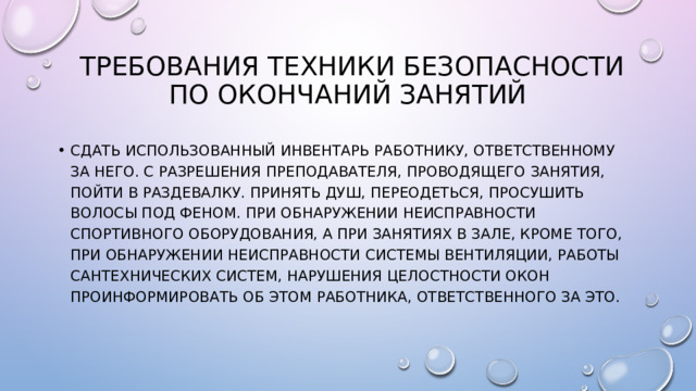  Требования техники безопасности по окончаний занятий Сдать использованный инвентарь работнику, ответственному за него. С разрешения преподавателя, проводящего занятия, пойти в раздевалку. Принять душ, переодеться, просушить волосы под феном. При обнаружении неисправности спортивного оборудования, а при занятиях в зале, кроме того, при обнаружении неисправности системы вентиляции, работы сантехнических систем, нарушения целостности окон проинформировать об этом работника, ответственного за это. 