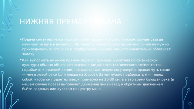 Нижняя прямая подача Подача снизу является первым типом подачи, которую человек изучает, когда начинает играть в волейбол. Выполнить такую подачу не сложно: в ней не нужно прикладывать много силы и подбрасывать высоко мяч, что значительно облегчает задачу. Как выполнить нижнюю прямую подачу? Тренеры и учителя по физической культуры обычно объясняют выполнение данного технического элемента так — подойдите к лицевой линии, правша ставит левую ногу вперёд, правая чуть сзади — мяч в левой руке (для левши наоборот). Затем нужно подбросить мяч перед собой, чтобы он подлетел вверх примерно на 20-30 см, а в это время бьющая рука (в нашем случае права) выполняет движение вниз назад и обратным движением бьёте ладонью или кулаком по центру мяча. 