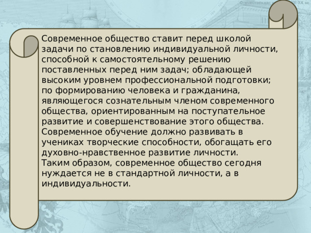 Современное общество ставит перед школой задачи по становлению индивидуальной личности, способной к самостоятельному решению поставленных перед ним задач; обладающей высоким уровнем профессиональной подготовки; по формированию человека и гражданина, являющегося сознательным членом современного общества, ориентированным на поступательное развитие и совершенствование этого общества. Современное обучение должно развивать в учениках творческие способности, обогащать его духовно-нравственное развитие личности. Таким образом, современное общество сегодня нуждается не в стандартной личности, а в индивидуальности. 