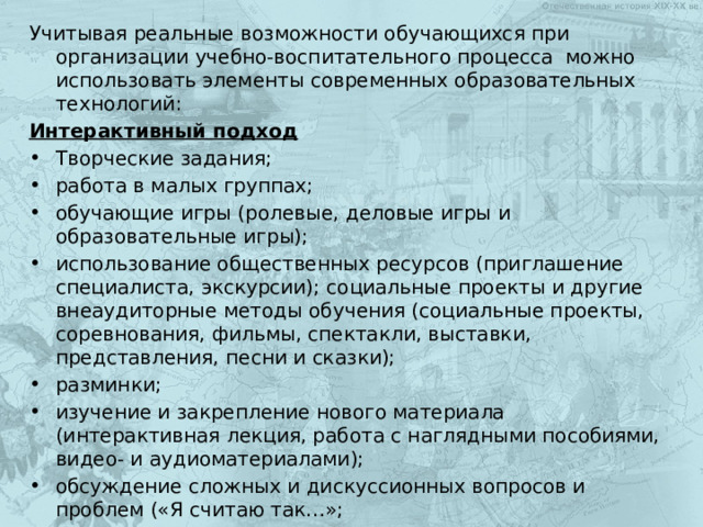 Учитывая реальные возможности обучающихся при организации учебно-воспитательного процесса можно использовать элементы современных образовательных технологий: Интерактивный подход Творческие задания; работа в малых группах; обучающие игры (ролевые, деловые игры и образовательные игры); использование общественных ресурсов (приглашение специалиста, экскурсии); социальные проекты и другие внеаудиторные методы обучения (социальные проекты, соревнования, фильмы, спектакли, выставки, представления, песни и сказки); разминки; изучение и закрепление нового материала (интерактивная лекция, работа с наглядными пособиями, видео- и аудиоматериалами); обсуждение сложных и дискуссионных вопросов и проблем («Я считаю так…»; разрешение проблем («Дерево решений.) 