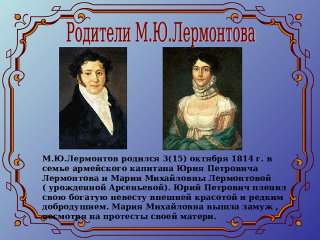 М.Ю.Лермонтов родился 3(15) октября 1814 г. в семье армейского капитана Юрия Петровича Лермонтова и Марии Михайловны Лермонтовой ( урожденной Арсеньевой). Юрий Петрович пленил свою богатую невесту внешней красотой и редким добродушием. Мария Михайловна вышла замуж , несмотря на протесты своей матери. 