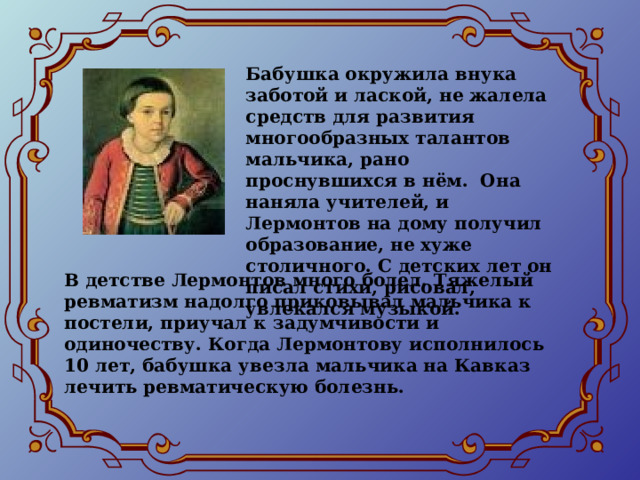 Бабушка окружила внука заботой и лаской, не жалела средств для развития многообразных талантов мальчика, рано проснувшихся в нём. Она наняла учителей, и Лермонтов на дому получил образование, не хуже столичного. С детских лет он писал стихи, рисовал, увлекался музыкой. В детстве Лермонтов много болел. Тяжелый ревматизм надолго приковывал мальчика к постели, приучал к задумчивости и одиночеству. Когда Лермонтову исполнилось 10 лет, бабушка увезла мальчика на Кавказ лечить ревматическую болезнь. 