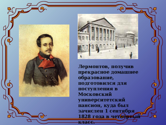 Лермонтов, получив прекрасное домашнее образование, подготовился для поступления в Московский университетский пансион, куда был зачислен 1 сентября 1828 года в четвёртый класс. 