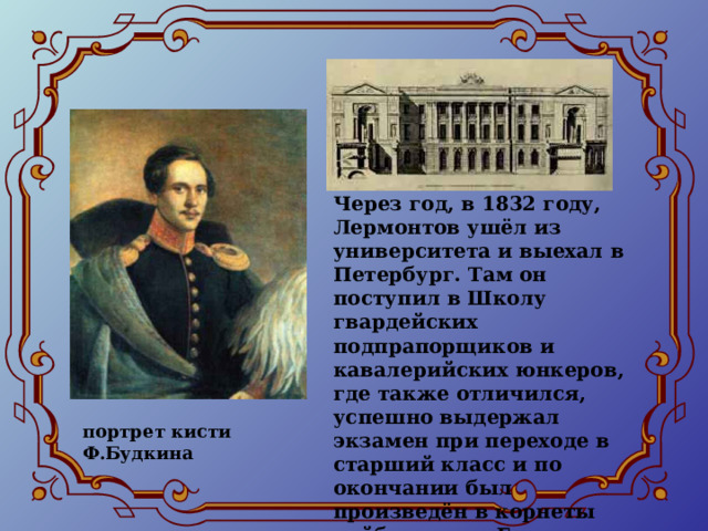 Через год, в 1832 году, Лермонтов ушёл из университета и выехал в Петербург. Там он поступил в Школу гвардейских подпрапорщиков и кавалерийских юнкеров, где также отличился, успешно выдержал экзамен при переходе в старший класс и по окончании был произведён в корнеты лейб-гвардии Гусарского полка. портрет кисти Ф.Будкина 
