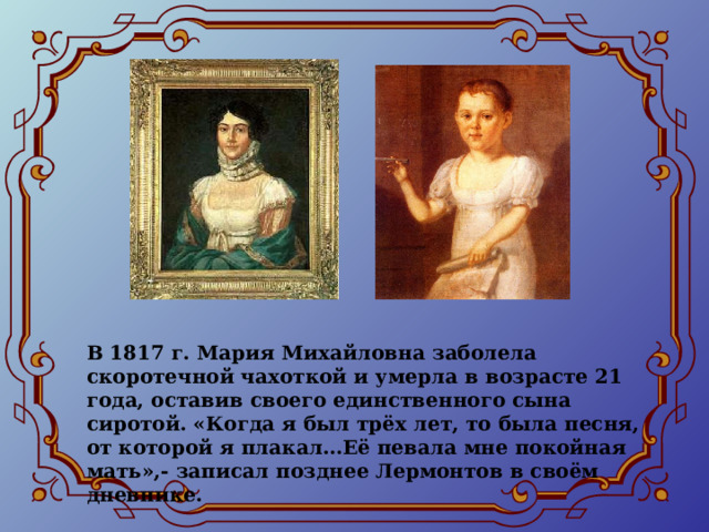 В 1817 г. Мария Михайловна заболела скоротечной чахоткой и умерла в возрасте 21 года, оставив своего единственного сына сиротой. «Когда я был трёх лет, то была песня, от которой я плакал…Её певала мне покойная мать»,- записал позднее Лермонтов в своём дневнике. 