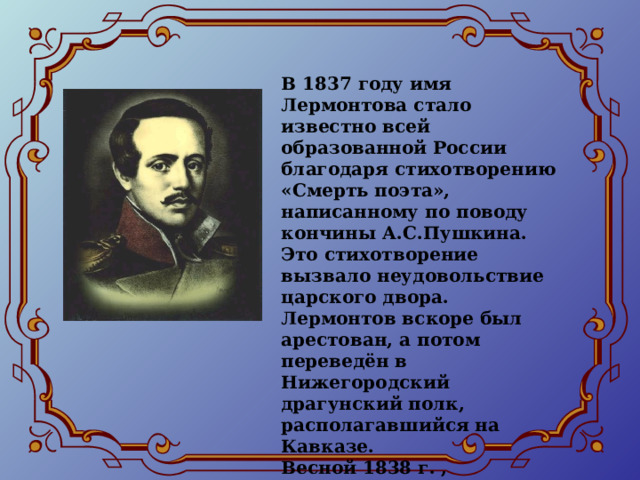 В 1837 году имя Лермонтова стало известно всей образованной России благодаря стихотворению «Смерть поэта», написанному по поводу кончины А.С.Пушкина. Это стихотворение вызвало неудовольствие царского двора. Лермонтов вскоре был арестован, а потом переведён в Нижегородский драгунский полк, располагавшийся на Кавказе. Весной 1838 г. , благодаря хлопотам бабушки, Лермонтова возвратили в гвардию, в тот же лейб-гвардейский гусарский полк. 