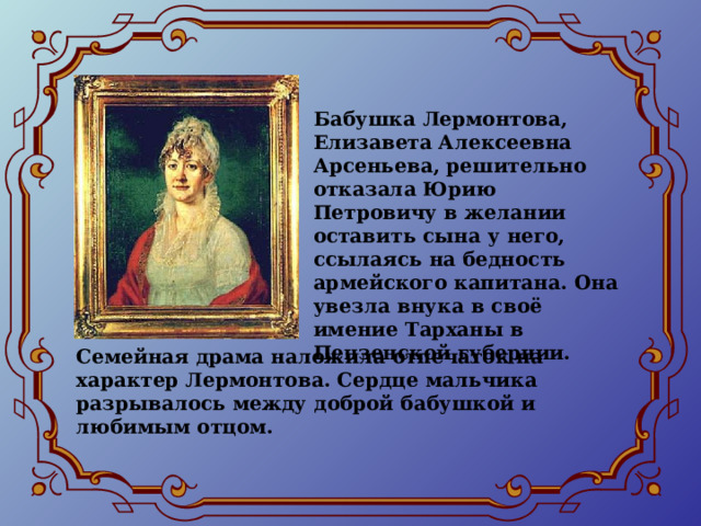 Бабушка Лермонтова, Елизавета Алексеевна Арсеньева, решительно отказала Юрию Петровичу в желании оставить сына у него, ссылаясь на бедность армейского капитана. Она увезла внука в своё имение Тарханы в Пензенской губернии. Семейная драма наложила отпечаток на характер Лермонтова. Сердце мальчика разрывалось между доброй бабушкой и любимым отцом. 