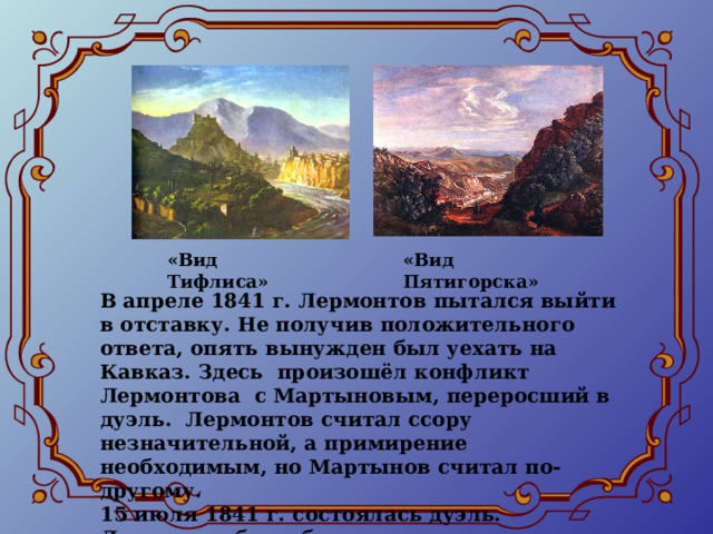 «Вид Тифлиса» «Вид Пятигорска» В апреле 1841 г. Лермонтов пытался выйти в отставку. Не получив положительного ответа, опять вынужден был уехать на Кавказ. Здесь произошёл конфликт Лермонтова с Мартыновым, переросший в дуэль. Лермонтов считал ссору незначительной, а примирение необходимым, но Мартынов считал по-другому. 15 июля 1841 г. состоялась дуэль. Лермонтов был убит.  