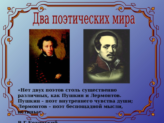 «Нет двух поэтов столь существенно различных, как Пушкин и Лермонтов. Пушкин – поэт внутреннего чувства души; Лермонтов – поэт беспощадной мысли, истины»  В.Г.Белинский 