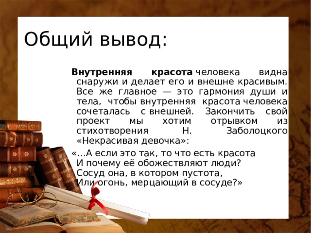 Общий вывод: Внутренняя красота  человека видна снаружи и делает его и внешне красивым. Все же главное — это гармония души и тела, чтобы внутренняя красота человека сочеталась с внешней. Закончить свой проект мы хотим отрывком из стихотворения Н. Заболоцкого «Некрасивая девочка»: «…А если это так, то что есть красота  И почему её обожествляют люди?  Сосуд она, в котором пустота,  Или огонь, мерцающий в сосуде?»   