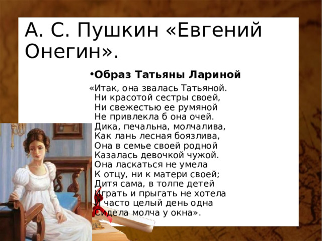 А. С. Пушкин «Евгений Онегин». Образ Татьяны Лариной «Итак, она звалась Татьяной.  Ни красотой сестры своей,  Ни свежестью ее румяной  Не привлекла б она очей.  Дика, печальна, молчалива,  Как лань лесная боязлива,  Она в семье своей родной  Казалась девочкой чужой.  Она ласкаться не умела  К отцу, ни к матери своей;  Дитя сама, в толпе детей  Играть и прыгать не хотела  И часто целый день одна  Сидела молча у окна». 