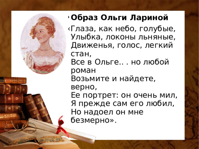 Образ Ольги Лариной «Глаза, как небо, голубые,  Улыбка, локоны льняные,  Движенья, голос, легкий стан,  Все в Ольге.. . но любой роман  Возьмите и найдете, верно,  Ее портрет: он очень мил,  Я прежде сам его любил,  Но надоел он мне безмерно». 