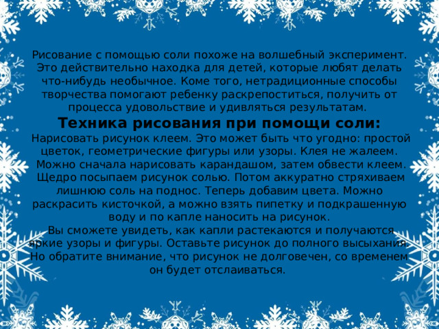 Рисование с помощью соли похоже на волшебный эксперимент. Это действительно находка для детей, которые любят делать что-нибудь необычное. Коме того, нетрадиционные способы творчества помогают ребенку раскрепоститься, получить от процесса удовольствие и удивляться результатам.  Техника рисования при помощи соли:  Нарисовать рисунок клеем. Это может быть что угодно: простой цветок, геометрические фигуры или узоры. Клея не жалеем.  Можно сначала нарисовать карандашом, затем обвести клеем.  Щедро посыпаем рисунок солью. Потом аккуратно стряхиваем лишнюю соль на поднос. Теперь добавим цвета. Можно раскрасить кисточкой, а можно взять пипетку и подкрашенную воду и по капле наносить на рисунок.  Вы сможете увидеть, как капли растекаются и получаются яркие узоры и фигуры. Оставьте рисунок до полного высыхания. Но обратите внимание, что рисунок не долговечен, со временем он будет отслаиваться. 