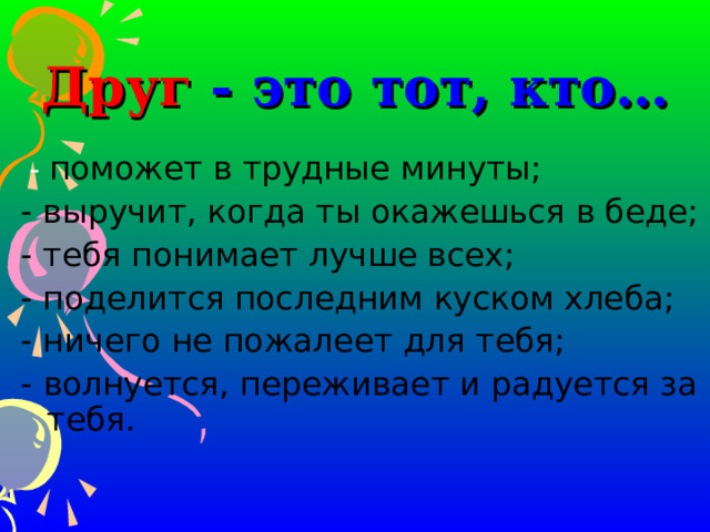 Друг - это тот, кто…  - поможет в трудные минуты; - выручит, когда ты окажешься в беде; - тебя понимает лучше всех; - поделится последним куском хлеба; - ничего не пожалеет для тебя; - волнуется, переживает и радуется за тебя. 