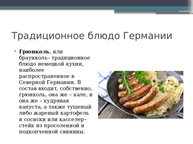 Традиционное блюдо Германии Грюнколь , или браунколь– традиционное блюдо немецкой кухни, наиболее распространенное в Северной Германии. В состав входит, собственно, грюнколь, она же – кале, и она же – кудрявая капуста, а также тушеный либо жареный картофель и сосиски или касселер– стейк из просоленной и подкопченной свинины. 