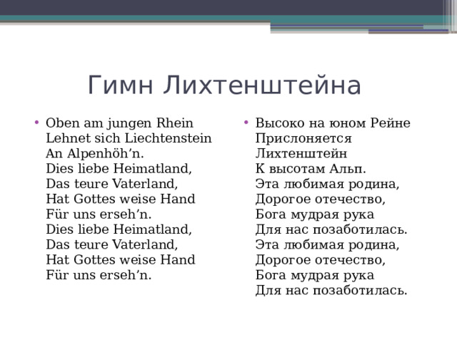 Гимн Лихтенштейна Oben am jungen Rhein  Lehnet sich Liechtenstein  An Alpenhöh’n.  Dies liebe Heimatland,  Das teure Vaterland,  Hat Gottes weise Hand  Für uns erseh’n.  Dies liebe Heimatland,  Das teure Vaterland,  Hat Gottes weise Hand  Für uns erseh’n. Высоко на юном Рейне  Прислоняется Лихтенштейн  К высотам Альп.  Эта любимая родина,  Дорогое отечество,  Бога мудрая рука  Для нас позаботилась.  Эта любимая родина,  Дорогое отечество,  Бога мудрая рука  Для нас позаботилась. 