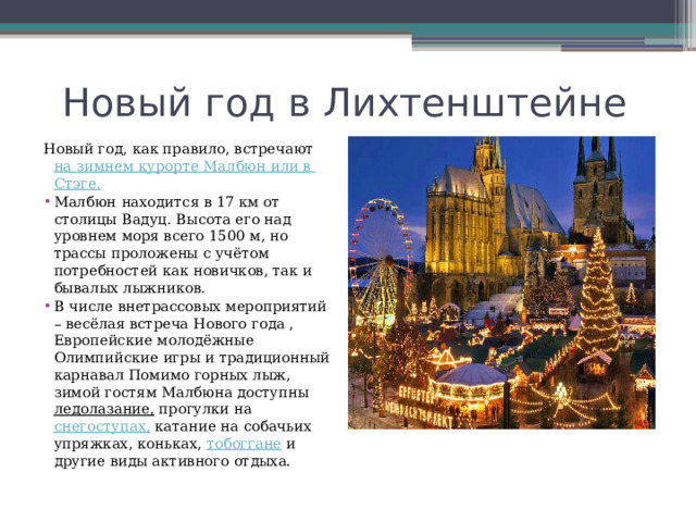 Новый год в Лихтенштейне Новый год, как правило, встречают  на зимнем курорте Малбюн или в Стэге . Малбюн   находится в 17 км от столицы Вадуц. Высота его над уровнем моря всего 1500 м, но трассы проложены с учётом потребностей как новичков, так и бывалых лыжников. В числе внетрассовых мероприятий – весёлая встреча Нового года , Европейские молодёжные Олимпийские игры и традиционный карнавал Помимо горных лыж, зимой гостям Малбюна доступны  ледолазание , прогулки на  снегоступах,  катание на собачьих упряжках, коньках,  тобоггане  и другие виды активного отдыха. 