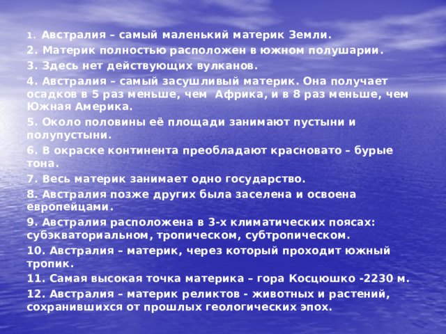 1. Австралия – самый маленький материк Земли. 2. Материк полностью расположен в южном полушарии. 3. Здесь нет действующих вулканов. 4. Австралия – самый засушливый материк. Она получает осадков в 5 раз меньше, чем Африка, и в 8 раз меньше, чем Южная Америка. 5. Около половины её площади занимают пустыни и полупустыни. 6. В окраске континента преобладают красновато – бурые тона. 7. Весь материк занимает одно государство. 8. Австралия позже других была заселена и освоена европейцами. 9. Австралия расположена в 3-х климатических поясах: субэкваториальном, тропическом, субтропическом. 10. Австралия – материк, через который проходит южный тропик. 11. Самая высокая точка материка – гора Косцюшко -2230 м. 12. Австралия – материк реликтов - животных и растений, сохранившихся от прошлых геологических эпох.  