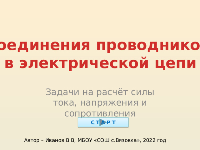 Соединения проводников в электрической цепи Задачи на расчёт силы тока, напряжения и сопротивления С Т А Р Т Автор – Иванов В.В, МБОУ «СОШ с.Вязовка», 2022 год 
