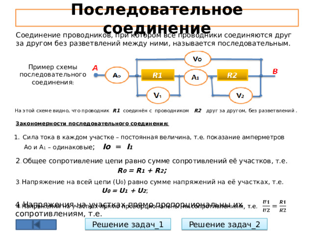Последовательное соединение Соединение проводников, при котором все проводники соединяются друг за другом без разветвлений между ними, называется последовательным. Пример схемы последовательного соединения : На этой схеме видно, что проводник R1 соединён с проводником R2 друг за другом,  без разветвлений . Закономерности последовательного соединения: Сила тока в каждом участке – постоянная величина, т.е. показание амперметров  Ао и А 1 – одинаков ые ; Io = I 1 2 . Общее сопротивление цепи равно сумме сопротивлений её участков, т.е.  R 0 = R 1 + R 2 ; 3 . Напряжение на всей цепи (U 0 ) равно сумме напряжений на её участках, т.е.  U 0 = U 1 + U 2 ; 4 . Напряжения на участках прямо пропорциональны их сопротивлениям, т.е.   Решение задач_1 Решение задач_2 