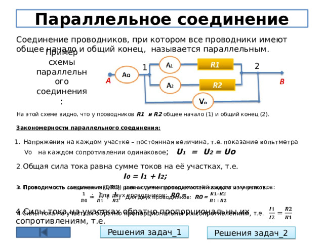 Параллельное соединение Соединение проводников, при котором все проводники имеют общее начало и общий конец, называется параллельным . 2 1 Пример схемы параллельного соединения : На этой схеме видно, что у проводников R1 и R2 общее начало (1) и общий конец (2). Закономерности параллельного соединения: Напряжения на каждом участке – постоянная величина, т.е. показание вольтметра  Vо на каждом сопротивлении одинаковое ; U 1 = U 2 = Uo 2 . Общая сила тока равна сумме токов на её участках, т.е.  I 0 = I 1 + I 2 ; 3 . Проводимость соединения (1/R0) равна сумме проводимостей каждого из участков:    ; Для двух проводников: R0 = 4 . Силы тока на участках обратно пропорциональны их сопротивлениям, т.е.   Решения задач_1 Решения задач_2 