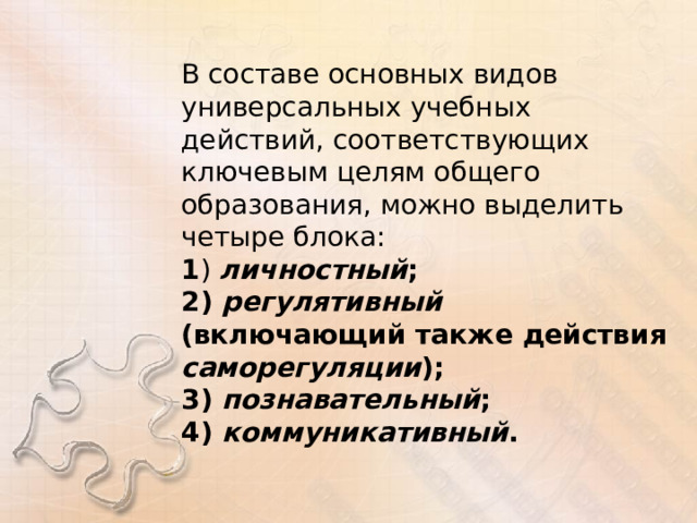 В составе основных видов универсальных учебных действий, соответствующих ключевым целям общего образования, можно выделить четыре блока: 1 ) личностный ; 2) регулятивный (включающий также действия саморегуляции ); 3) познавательный ; 4) коммуникативный . 
