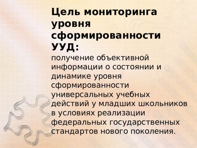 Цель мониторинга уровня сформированности УУД: получение объективной информации о состоянии и динамике уровня сформированности универсальных учебных действий у младших школьников в условиях реализации федеральных государственных стандартов нового поколения. 