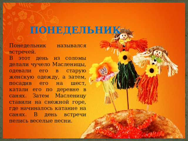  ПОНЕДЕЛЬНИК  Понедельник назывался встречей. В этот день из соломы делали чучело Масленицы, одевали его в старую женскую одежду, а затем, посадив его на шест, катали его по деревне в санях. Затем Масленицу ставили на снежной горе, где начиналось катание на санях. В день встречи пелись веселые песни. 