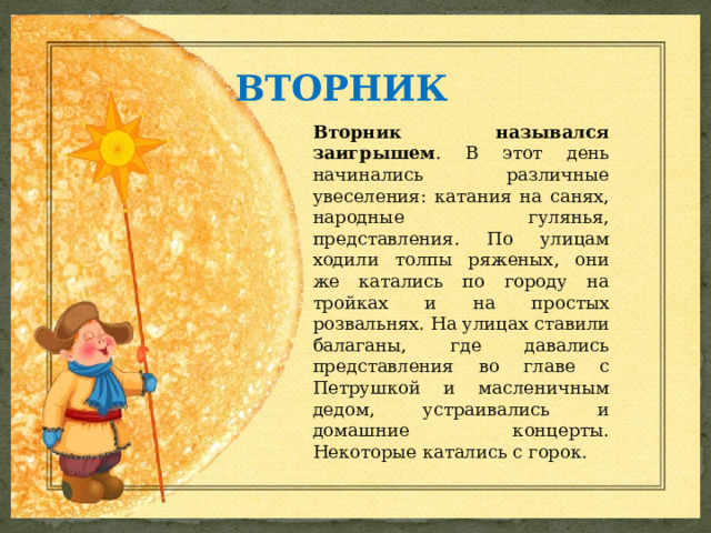 ВТОРНИК Вторник назывался заигрышем . В этот день начинались различные увеселения: катания на санях, народные гулянья, представления. По улицам ходили толпы ряженых, они же катались по городу на тройках и на простых розвальнях. На улицах ставили балаганы, где давались представления во главе с Петрушкой и масленичным дедом, устраивались и домашние концерты. Некоторые катались с горок. 