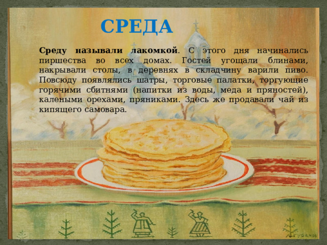 СРЕДА   Среду называли лакомкой . С этого дня начинались пиршества во всех домах. Гостей угощали блинами, накрывали столы, в деревнях в складчину варили пиво. Повсюду появлялись шатры, торговые палатки, торгующие горячими сбитнями (напитки из воды, меда и пряностей), калеными орехами, пряниками. Здесь же продавали чай из кипящего самовара. 