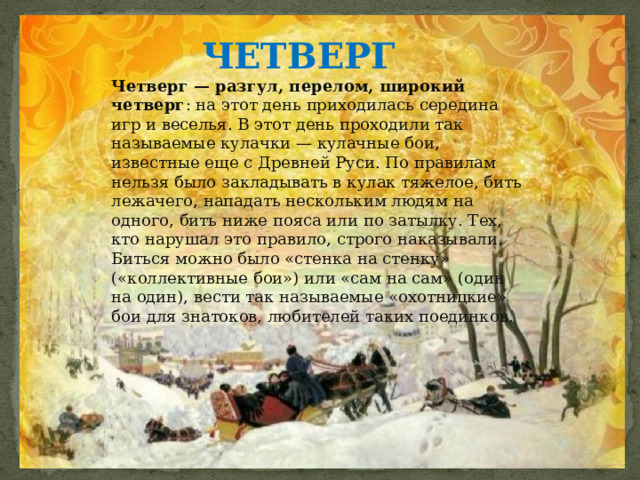 ЧЕТВЕРГ  Четверг — разгул, перелом, широкий четверг : на этот день приходилась середина игр и веселья. В этот день проходили так называемые кулачки — кулачные бои, известные еще с Древней Руси. По правилам нельзя было закладывать в кулак тяжелое, бить лежачего, нападать нескольким людям на одного, бить ниже пояса или по затылку. Тех, кто нарушал это правило, строго наказывали. Биться можно было «стенка на стенку» («коллективные бои») или «сам на сам» (один на один), вести так называемые «охотницкие» бои для знатоков, любителей таких поединков. 
