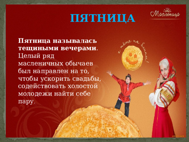 ПЯТНИЦА Пятница называлась тещиными вечерами . Целый ряд масленичных обычаев был направлен на то, чтобы ускорить свадьбы, содействовать холостой молодежи найти себе пару . 