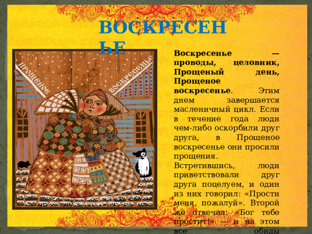 ВОСКРЕСЕНЬЕ  Воскресенье — проводы, целовник, Прощеный день, Прощеное воскресенье . Этим днем завершается масленичный цикл. Если в течение года люди чем-либо оскорбили друг друга, в Прощеное воскресенье они просили прощения. Встретившись, люди приветствовали друг друга поцелуем, и один из них говорил: «Прости меня, пожалуй». Второй же отвечал: «Бог тебе простит!» — и на этом все обиды заканчивались. 