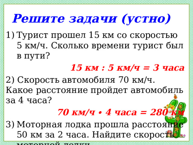 Решите задачи (устно) Турист прошел 15 км со скоростью 5 км/ч. Сколько времени турист был в пути? 15 км : 5 км/ч = 3 часа 2) Скорость автомобиля 70 км/ч. Какое расстояние пройдет автомобиль за 4 часа? 70 км/ч ∙ 4 часа = 280 км Моторная лодка прошла расстояние 50 км за 2 часа. Найдите скорость моторной лодки. 50 км : 2 часа = 25 км/ч 