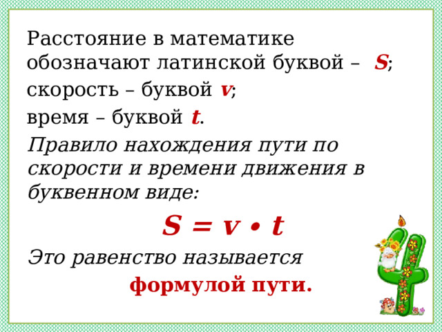 Расстояние в математике обозначают латинской буквой – S ; скорость – буквой v ; время – буквой t . Правило нахождения пути по скорости и времени движения в буквенном виде: S = v ∙ t Это равенство называется формулой пути. 