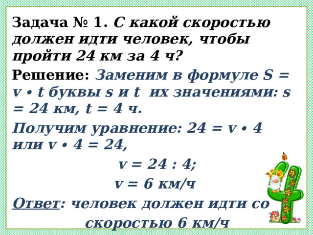 Задача № 1. С какой скоростью должен идти человек, чтобы пройти 24 км за 4 ч? Решение: Заменим в формуле S = v ∙ t буквы s и t их значениями: s = 24 км, t = 4 ч. Получим уравнение: 24 = v ∙ 4 или v ∙ 4 = 24, v = 24 : 4; v = 6 км/ч Ответ : человек должен идти со скоростью 6 км/ч  