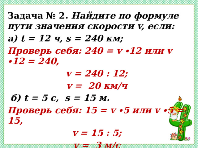 Задача № 2. Найдите по формуле пути значения скорости v, если: а) t = 12 ч, s = 240 км; Проверь себя: 240 = v ∙12 или v ∙12 = 240, v = 240 : 12; v = 20 км/ч  б) t = 5 c, s = 15 м. Проверь себя: 15 = v ∙5 или v ∙5 = 15, v = 15 : 5; v = 3 м/с  