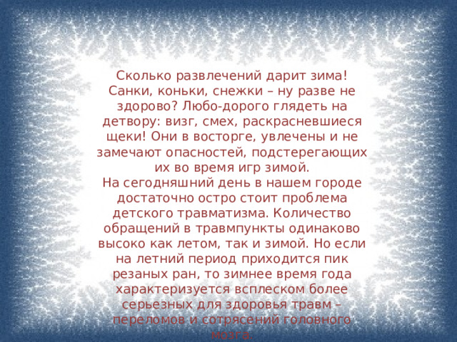 Сколько развлечений дарит зима! Санки, коньки, снежки – ну разве не здорово? Любо-дорого глядеть на детвору: визг, смех, раскрасневшиеся щеки! Они в восторге, увлечены и не замечают опасностей, подстерегающих их во время игр зимой. На сегодняшний день в нашем городе достаточно остро стоит проблема детского травматизма. Количество обращений в травмпункты одинаково высоко как летом, так и зимой. Но если на летний период приходится пик резаных ран, то зимнее время года характеризуется всплеском более серьезных для здоровья травм – переломов и сотрясений головного мозга. 