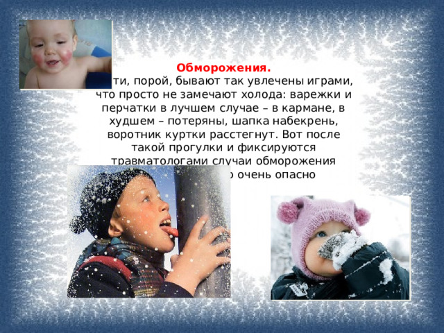 Обморожения.   Дети, порой, бывают так увлечены играми, что просто не замечают холода: варежки и перчатки в лучшем случае – в кармане, в худшем – потеряны, шапка набекрень, воротник куртки расстегнут. Вот после такой прогулки и фиксируются травматологами случаи обморожения конечностей. Это очень опасно 