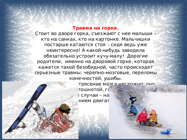 Травма на горке. Стоит во дворе горка, съезжают с нее малыши – кто на санках, кто на картонке. Мальчишки постарше катаются стоя – сидя ведь уже неинтересно! А какой-нибудь заводила обязательно устроит кучу-малу!  Дорогие родители,  именно на дворовой горке, которая кажется такой безобидной, часто происходят серьезные травмы: черепно-мозговые, переломы конечностей, ушибы.   «Распознать» сотрясение мозга несложно: оно сопровождается тошнотой, головокружением, а более серьезные случаи – нарушением и даже полным ограничением двигательных движений. 