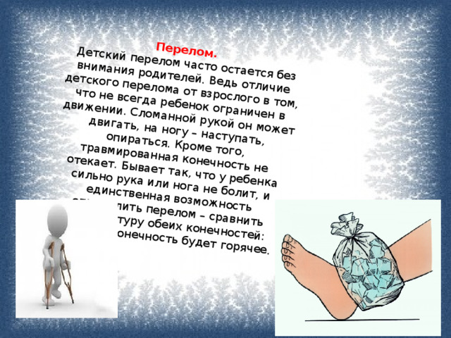 Перелом.   Детский перелом часто остается без внимания родителей. Ведь отличие детского перелома от взрослого в том, что не всегда ребенок ограничен в движении. Сломанной рукой он может двигать, на ногу – наступать, опираться. Кроме того, травмированная конечность не отекает. Бывает так, что у ребенка сильно рука или нога не болит, и единственная возможность определить перелом – сравнить температуру обеих конечностей: больная конечность будет горячее. 