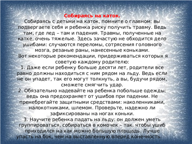 Собираясь на каток. Собираясь с детьми на каток, помните о главном: вы подвергаете себя и ребенка риску получить травму. Ведь там, где лед – там и падения. Травмы, полученные на катке, очень тяжелые. Здесь зачастую не обходится дело ушибами: случаются переломы, сотрясения головного мозга, резаные раны, нанесенные коньками.   Вот некоторые рекомендации, придерживаться которых я советую каждому родителю: 1. Даже если ребенку больше десяти лет, родители все равно должны находиться с ним рядом на льду. Ведь если не он упадет, так его могут толкнуть, а вы, будучи рядом, сможете смягчить удар. 2. Обязательно надевайте на ребенка побольше одежды: ведь она предохраняет от ушибов при падении. Не пренебрегайте защитными средствами: наколенниками, налокотниками, шлемом. Проверьте, надежно ли зафиксированы на ногах коньки. 3. Научите ребенка падать на льду: он должен уметь группироваться, собираться в комочек – так, чтобы ушиб приходился на как можно большую площадь. Лучше упасть на бок, чем на выставленную вперед конечность. 